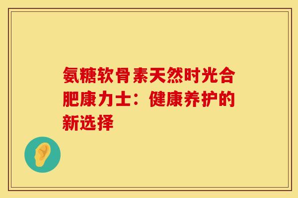 氨糖软骨素天然时光合肥康力士：健康养护的新选择