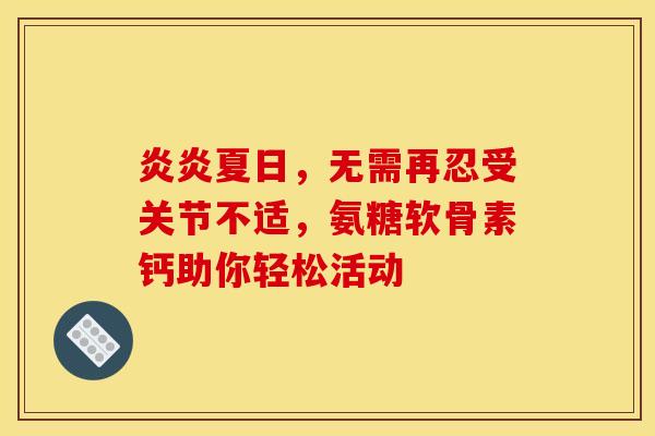 炎炎夏日，无需再忍受关节不适，氨糖软骨素钙助你轻松活动