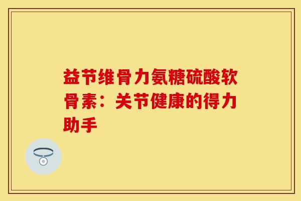 益节维骨力氨糖硫酸软骨素：关节健康的得力助手