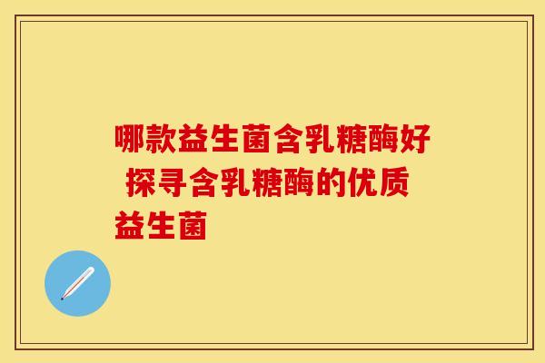 哪款益生菌含乳糖酶好 探寻含乳糖酶的优质益生菌