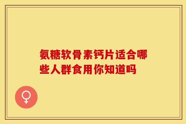 氨糖软骨素钙片适合哪些人群食用你知道吗 氨糖软骨素钙片适合哪些人群食用你知道吗