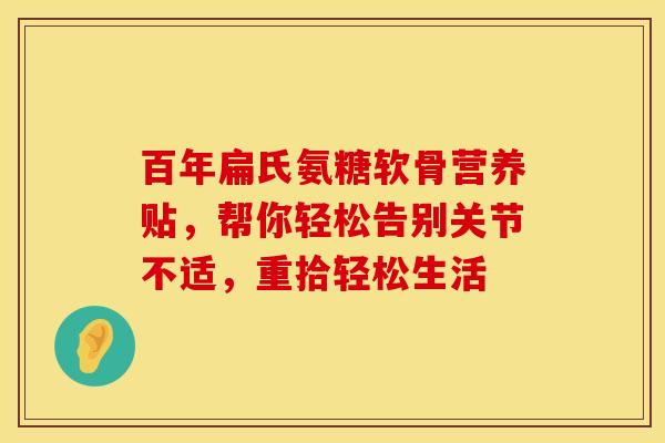 百年扁氏氨糖软骨营养贴，帮你轻松告别关节不适，重拾轻松生活