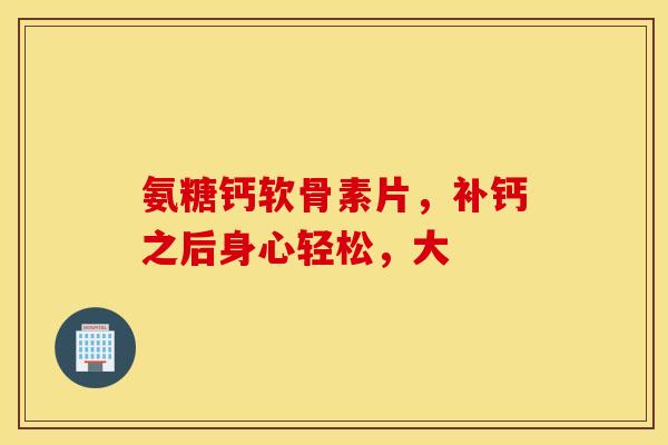 氨糖钙软骨素片,补钙之后身心轻松,大 氨糖钙软骨素片,补钙之后身心轻松,大