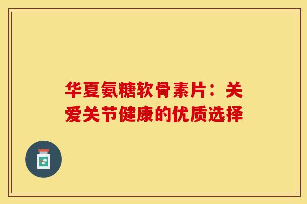 华夏氨糖软骨素片:关爱关节健康的优质选择 华夏氨糖软骨素片:关爱关节健康的优质选择