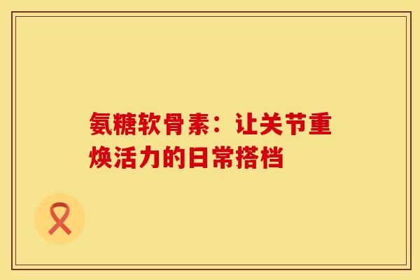 氨糖软骨素：让关节重焕活力的日常搭档
