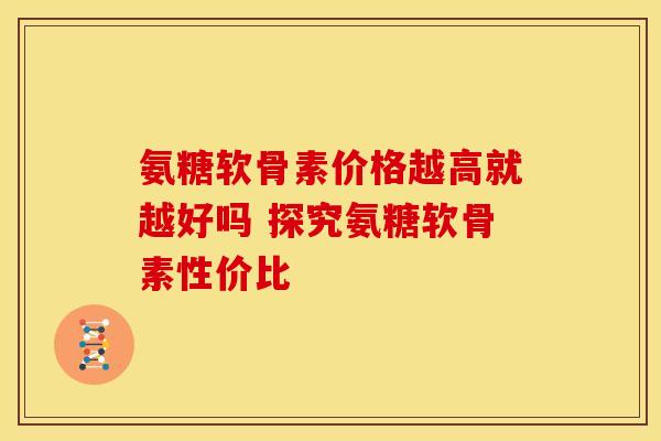 氨糖软骨素价格越高就越好吗 探究氨糖软骨素性价比