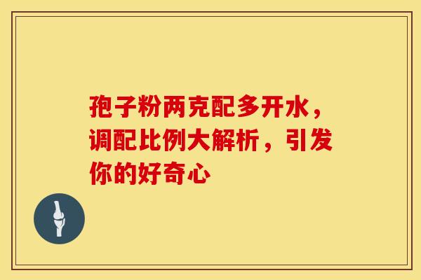 孢子粉两克配多开水，调配比例大解析，引发你的好奇心