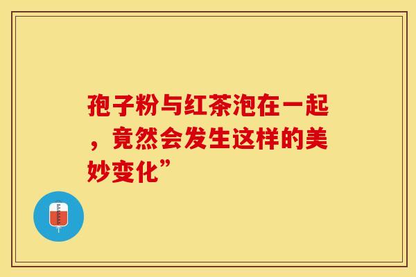 孢子粉与红茶泡在一起，竟然会发生这样的美妙变化”