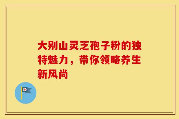 大别山灵芝孢子粉的独特魅力，带你领略养生新风尚