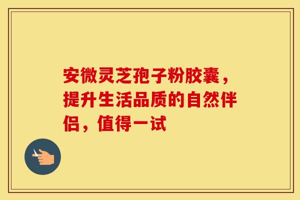 安微灵芝孢子粉胶囊，提升生活品质的自然伴侣，值得一试