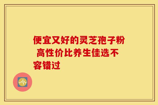 便宜又好的灵芝孢子粉 高性价比养生佳选不容错过