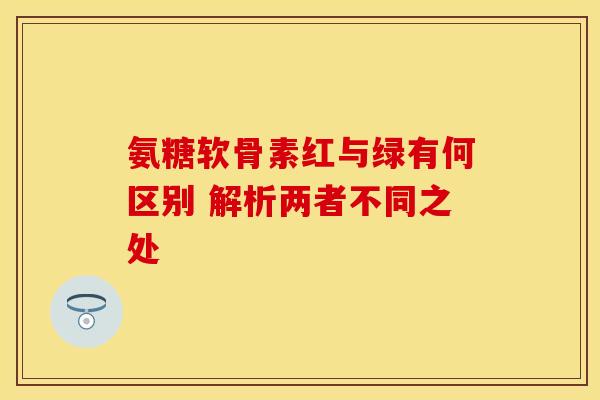氨糖软骨素红与绿有何区别 解析两者不同之处