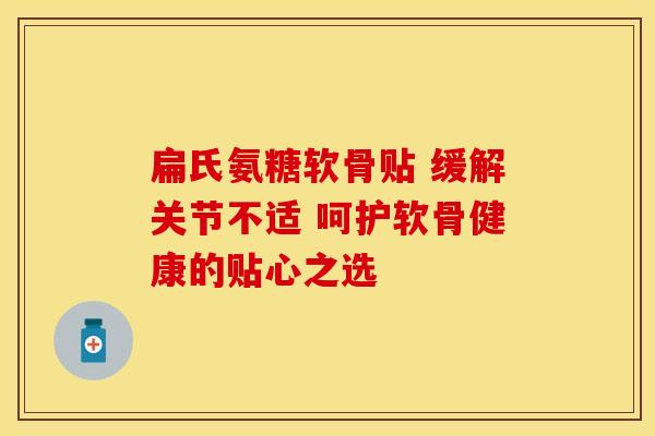 扁氏氨糖软骨贴 缓解关节不适 呵护软骨健康的贴心之选