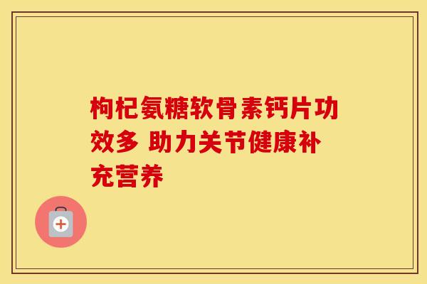 枸杞氨糖软骨素钙片功效多 助力关节健康补充营养