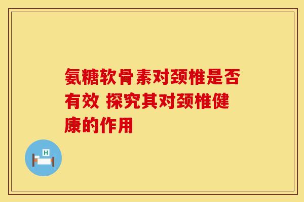 氨糖软骨素对颈椎是否有效 探究其对颈椎健康的作用