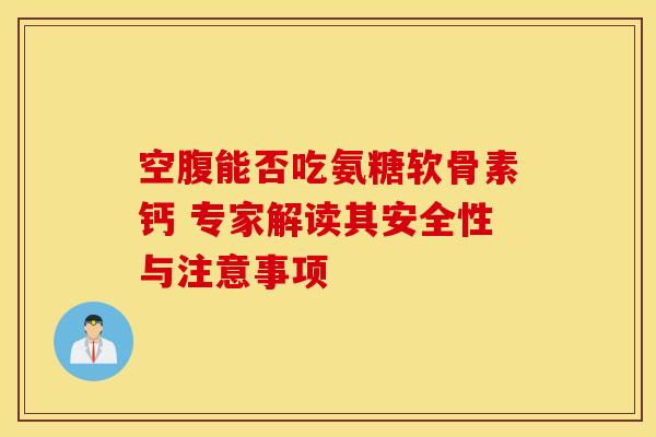 空腹能否吃氨糖软骨素钙 专家解读其安全性与注意事项