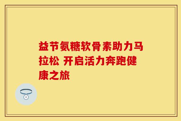 益节氨糖软骨素助力马拉松 开启活力奔跑健康之旅 益节氨糖软骨素助力马拉松 开启活力奔跑健康之旅