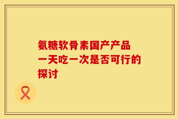 氨糖软骨素国产产品 一天吃一次是否可行的探讨 氨糖软骨素国产产品 一天吃一次是否可行的探讨