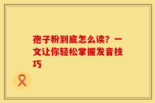 孢子粉到底怎么读？一文让你轻松掌握发音技巧