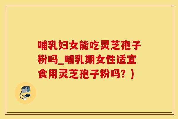 哺乳妇女能吃灵芝孢子粉吗_哺乳期女性适宜食用灵芝孢子粉吗？)