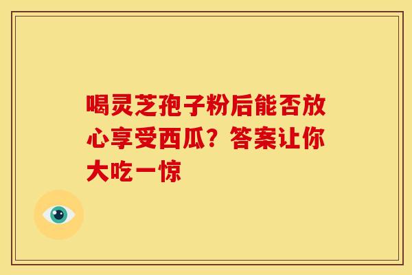 喝灵芝孢子粉后能否放心享受西瓜？答案让你大吃一惊