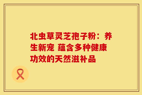 北虫草灵芝孢子粉：养生新宠 蕴含多种健康功效的天然滋补品