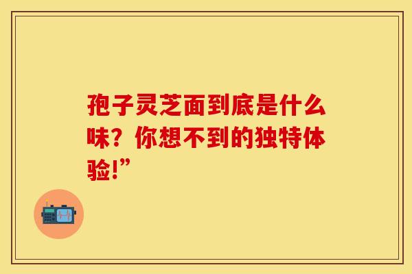 孢子灵芝面到底是什么味？你想不到的独特体验!”