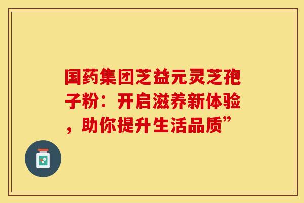 国药集团芝益元灵芝孢子粉：开启滋养新体验，助你提升生活品质”