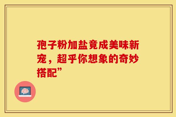 孢子粉加盐竟成美味新宠，超乎你想象的奇妙搭配”