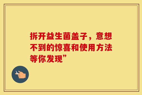 拆开益生菌盖子，意想不到的惊喜和使用方法等你发现”