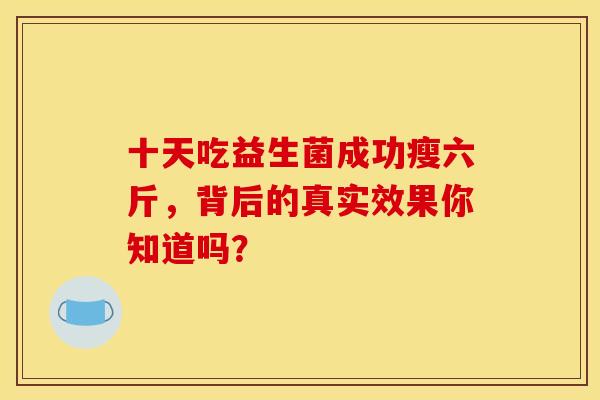 十天吃益生菌成功瘦六斤,背后的真实效果你知道吗? 十天吃益生菌成功瘦六斤,背后的真实效果你知道吗?