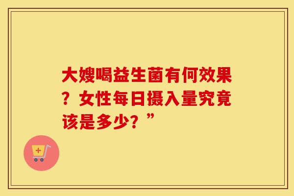 大嫂喝益生菌有何效果？女性每日摄入量究竟该是多少？”