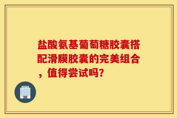 盐酸氨基葡萄糖胶囊搭配滑膜胶囊的完美组合，值得尝试吗？