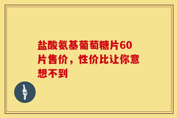 盐酸氨基葡萄糖片60片售价，性价比让你意想不到