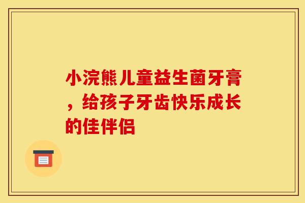 小浣熊儿童益生菌牙膏，给孩子牙齿快乐成长的佳伴侣