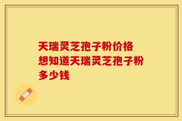 天瑞灵芝孢子粉价格 想知道天瑞灵芝孢子粉多少钱
