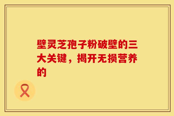 壁灵芝孢子粉破壁的三大关键，揭开无损营养的