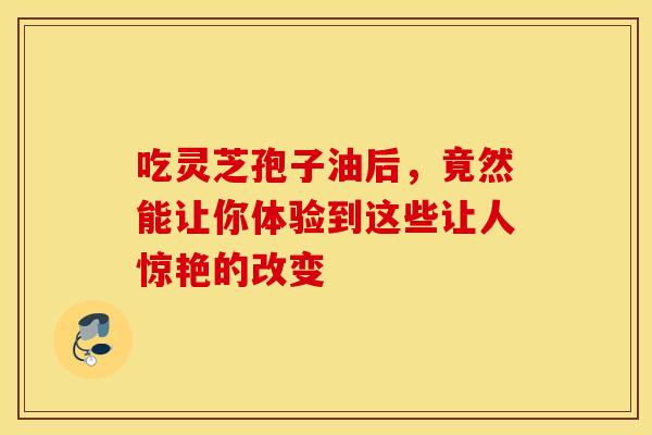 吃灵芝孢子油后，竟然能让你体验到这些让人惊艳的改变