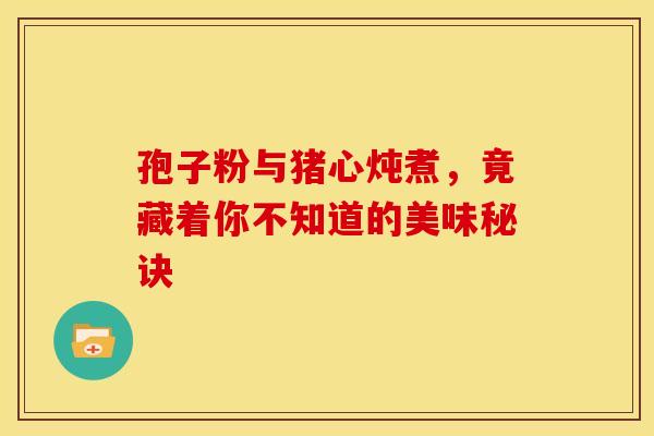 孢子粉与猪心炖煮，竟藏着你不知道的美味秘诀