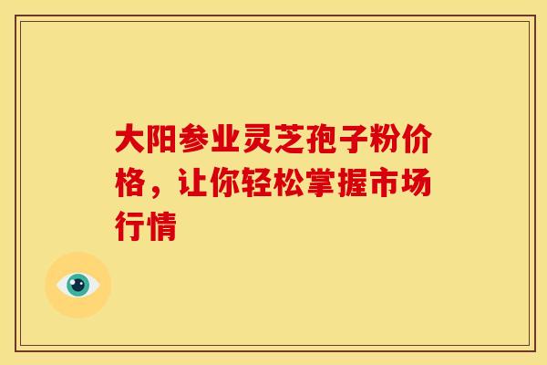 大阳参业灵芝孢子粉价格，让你轻松掌握市场行情