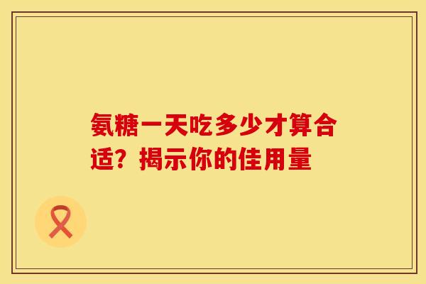 氨糖一天吃多少才算合适?揭示你的佳用量 氨糖一天吃多少才算合适?揭示你的佳用量