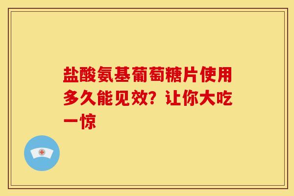 盐酸氨基葡萄糖片使用多久能见效？让你大吃一惊