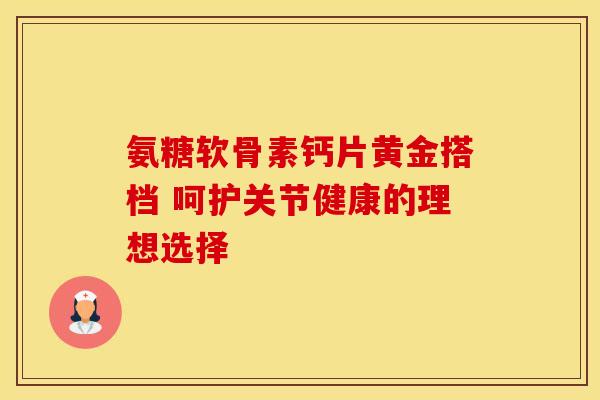 氨糖软骨素钙片黄金搭档 呵护关节健康的理想选择 氨糖软骨素钙片黄金搭档 呵护关节健康的理想选择