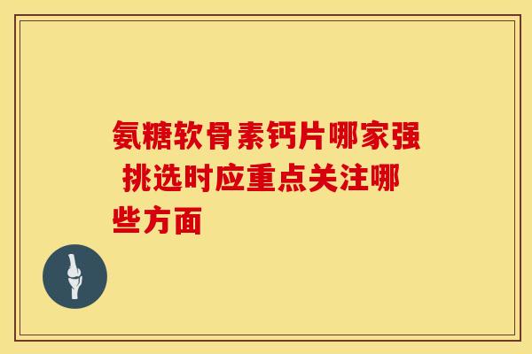 氨糖软骨素钙片哪家强 挑选时应重点关注哪些方面