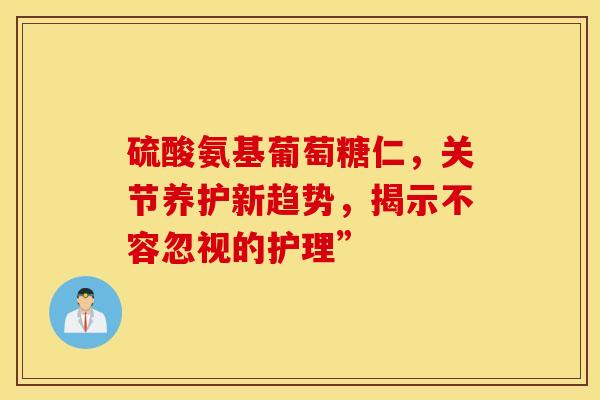 硫酸氨基葡萄糖仁，关节养护新趋势，揭示不容忽视的护理”