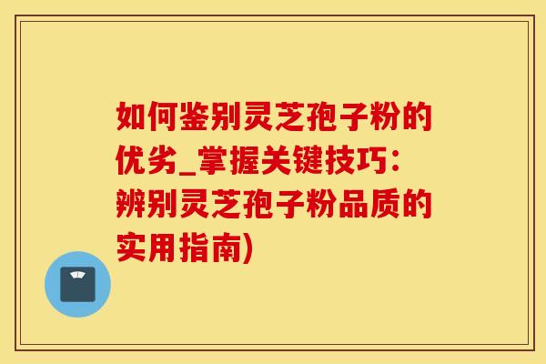 如何鉴别灵芝孢子粉的优劣_掌握关键技巧：辨别灵芝孢子粉品质的实用指南)