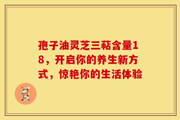 孢子油灵芝三萜含量18，开启你的养生新方式，惊艳你的生活体验