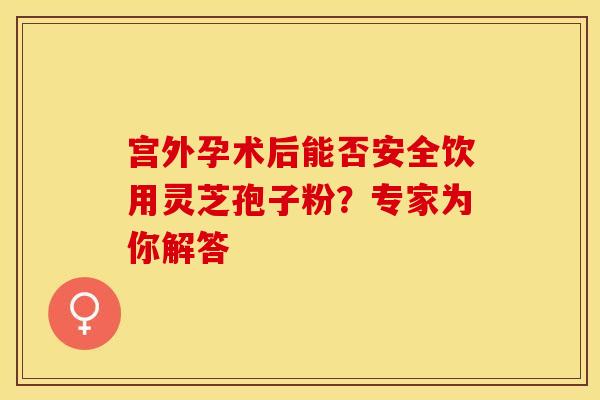 宫外孕术后能否安全饮用灵芝孢子粉？专家为你解答