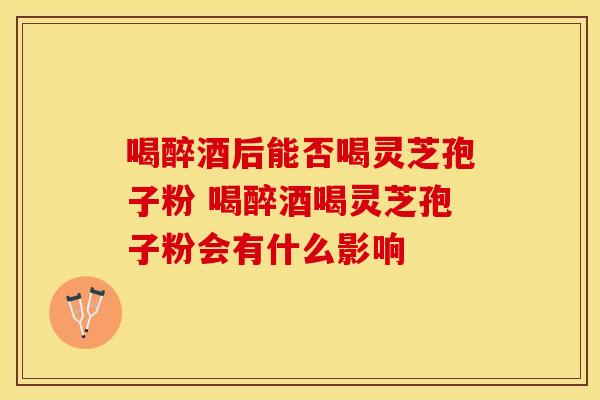 喝醉酒后能否喝灵芝孢子粉 喝醉酒喝灵芝孢子粉会有什么影响
