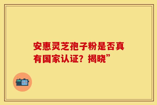 安惠灵芝孢子粉是否真有国家认证？揭晓”